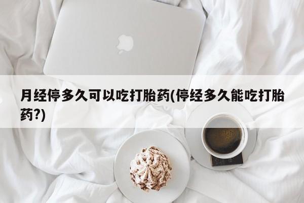 药流药联系方式月经停多久可以吃打胎药(停经多久能吃打胎药?)