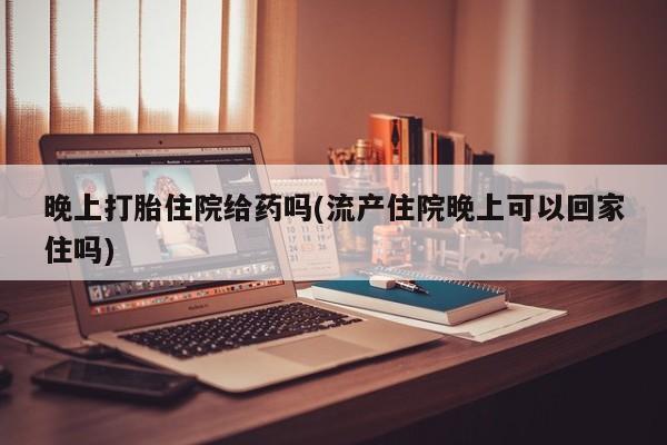 药流药联系方式晚上打胎住院给药吗(流产住院晚上可以回家住吗)
