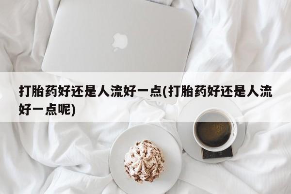 药流药联系方式打胎药好还是人流好一点(打胎药好还是人流好一点呢)