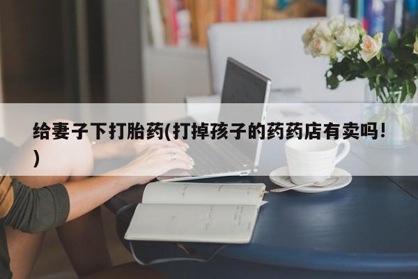 药流药联系方式给妻子下打胎药(打掉孩子的药药店有卖吗!)