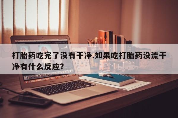 药流药联系方式打胎药吃完了没有干净.如果吃打胎药没流干净有什么反应？