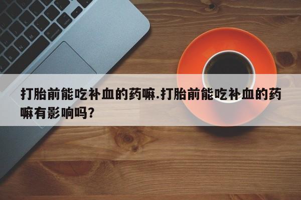 药流药联系方式打胎前能吃补血的药嘛.打胎前能吃补血的药嘛有影响吗？