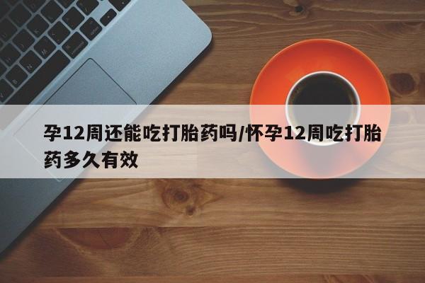 药流药联系方式孕12周还能吃打胎药吗/怀孕12周吃打胎药多久有效