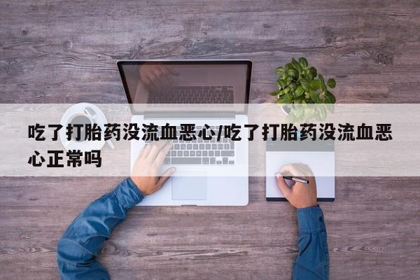 药流药联系方式吃了打胎药没流血恶心/吃了打胎药没流血恶心正常吗