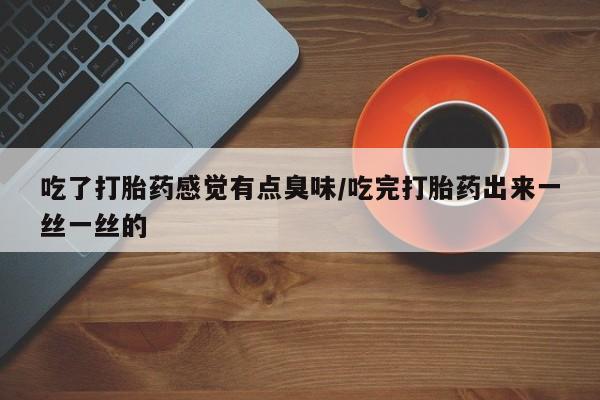 药流药联系方式吃了打胎药感觉有点臭味/吃完打胎药出来一丝一丝的