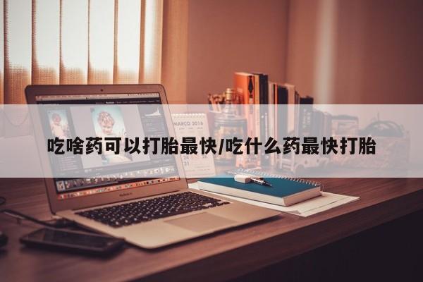 药流药联系方式吃啥药可以打胎最快/吃什么药最快打胎
