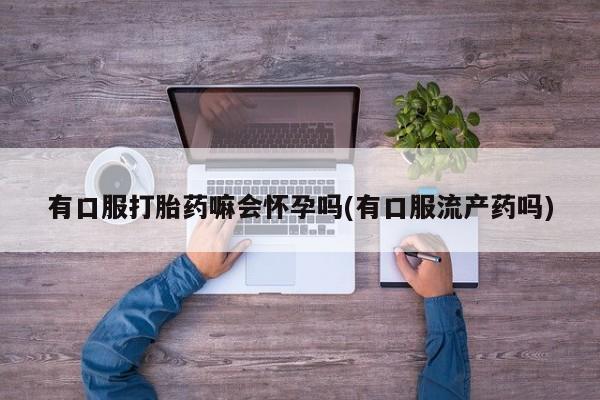 药流药联系方式有口服打胎药嘛会怀孕吗(有口服流产药吗)