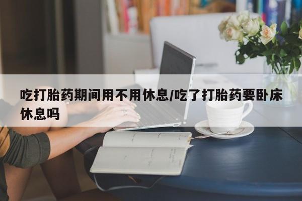 药流药联系方式吃打胎药期间用不用休息/吃了打胎药要卧床休息吗