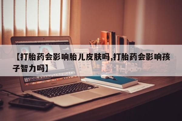 药流药联系方式【打胎药会影响胎儿皮肤吗,打胎药会影响孩子智力吗】