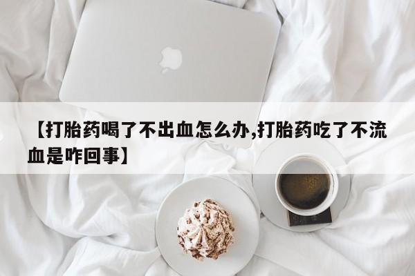 药流药联系方式【打胎药喝了不出血怎么办,打胎药吃了不流血是咋回事】