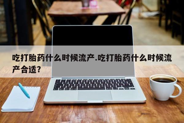 药流药联系方式吃打胎药什么时候流产.吃打胎药什么时候流产合适？
