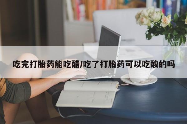 药流药联系方式吃完打胎药能吃醋/吃了打胎药可以吃酸的吗