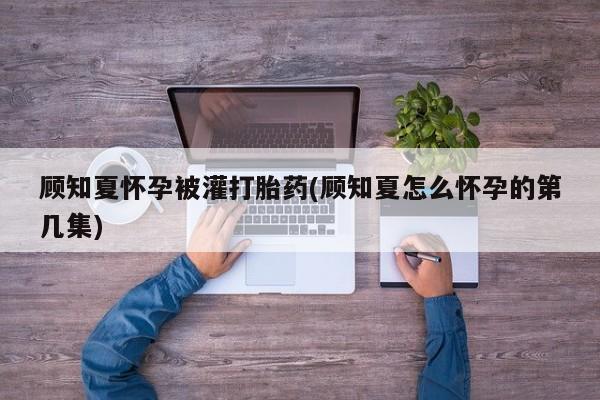 药流药联系方式顾知夏怀孕被灌打胎药(顾知夏怎么怀孕的第几集)