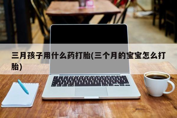 药流药联系方式三月孩子用什么药打胎(三个月的宝宝怎么打胎)