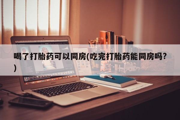 药流药联系方式喝了打胎药可以同房(吃完打胎药能同房吗?)