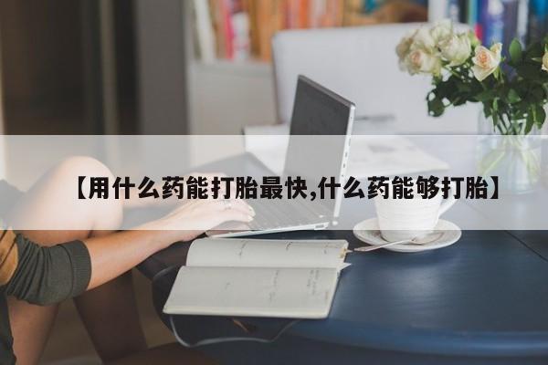 药流药联系方式【用什么药能打胎最快,什么药能够打胎】