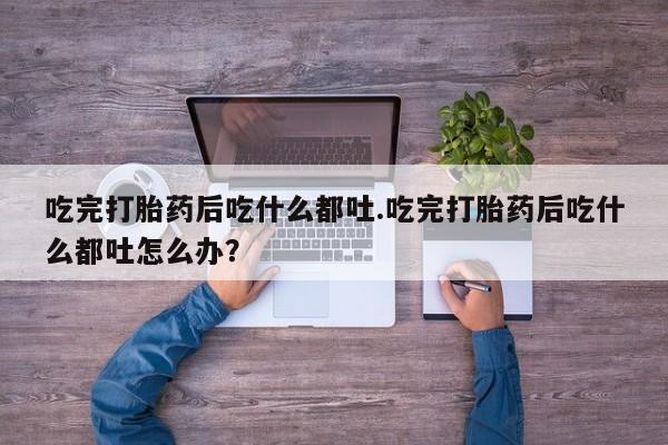药流药联系方式吃完打胎药后吃什么都吐.吃完打胎药后吃什么都吐怎么办？