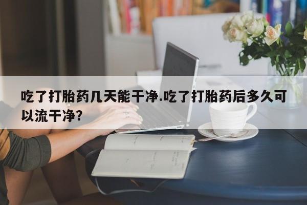 药流药联系方式吃了打胎药几天能干净.吃了打胎药后多久可以流干净？