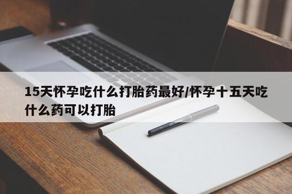 药流药联系方式15天怀孕吃什么打胎药最好/怀孕十五天吃什么药可以打胎