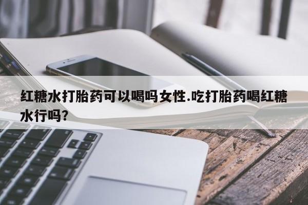药流药联系方式红糖水打胎药可以喝吗女性.吃打胎药喝红糖水行吗？