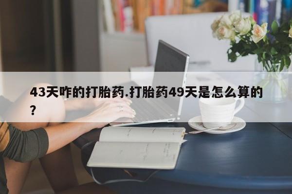 药流药联系方式43天咋的打胎药.打胎药49天是怎么算的？