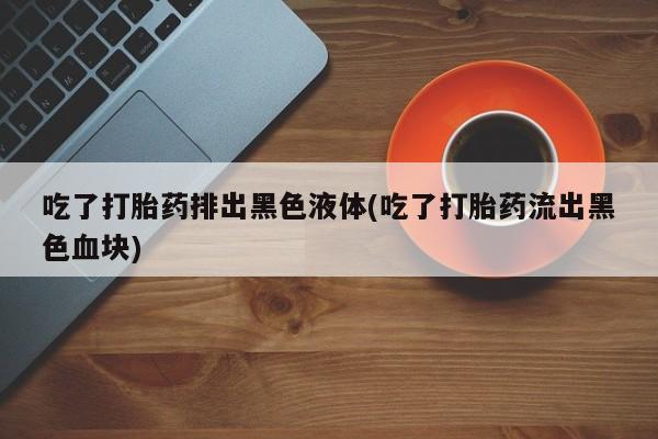 药流药联系方式吃了打胎药排出黑色液体(吃了打胎药流出黑色血块)