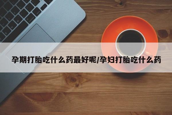 药流药联系方式孕期打胎吃什么药最好呢/孕妇打胎吃什么药