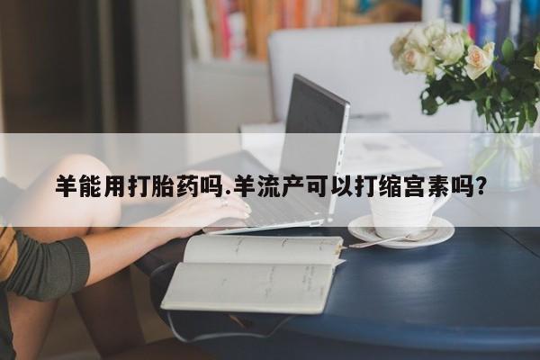 药流药联系方式羊能用打胎药吗.羊流产可以打缩宫素吗？