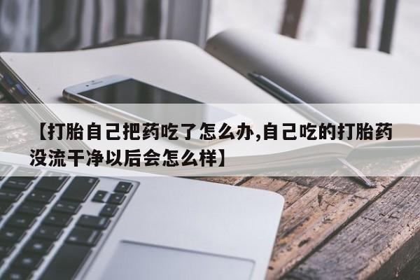 药流药联系方式【打胎自己把药吃了怎么办,自己吃的打胎药没流干净以后会怎么样】