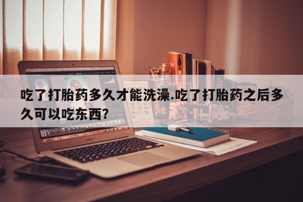药流药联系方式吃了打胎药多久才能洗澡.吃了打胎药之后多久可以吃东西？