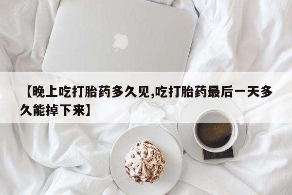 药流药联系方式【晚上吃打胎药多久见,吃打胎药最后一天多久能掉下来】
