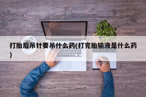 药流药联系方式打胎后吊针要吊什么药(打完胎输液是什么药)