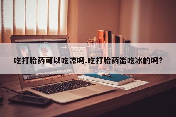 药流药联系方式吃打胎药可以吃凉吗.吃打胎药能吃冰的吗？