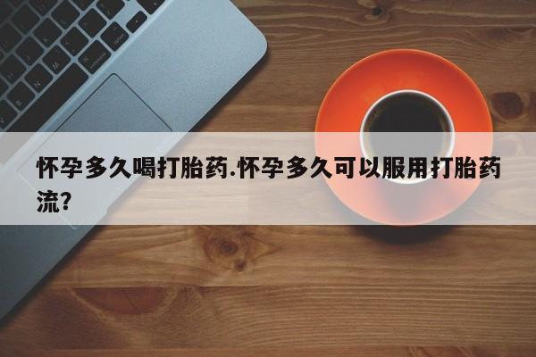 药流药联系方式怀孕多久喝打胎药.怀孕多久可以服用打胎药流？