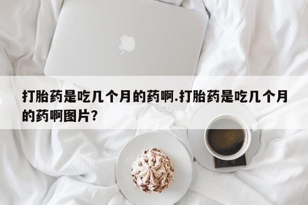 药流药联系方式打胎药是吃几个月的药啊.打胎药是吃几个月的药啊图片？