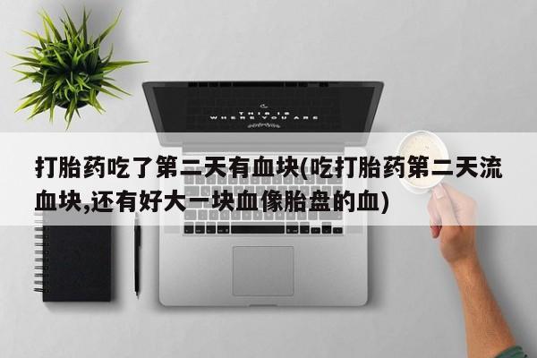 药流药联系方式打胎药吃了第二天有血块(吃打胎药第二天流血块,还有好大一块血像胎盘的血)