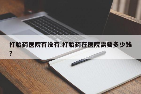 药流药联系方式打胎药医院有没有.打胎药在医院需要多少钱？
