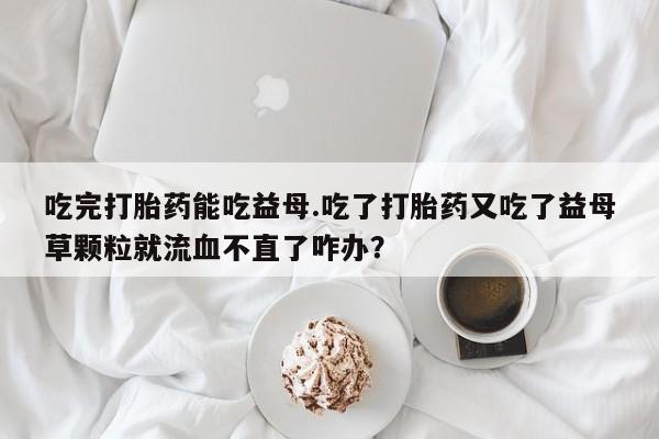 药流药联系方式吃完打胎药能吃益母.吃了打胎药又吃了益母草颗粒就流血不直了咋办？