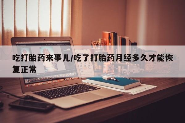 药流药联系方式吃打胎药来事儿/吃了打胎药月经多久才能恢复正常
