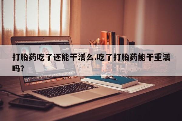 药流药联系方式打胎药吃了还能干活么.吃了打胎药能干重活吗？
