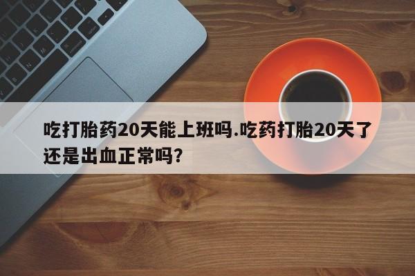 药流药联系方式吃打胎药20天能上班吗.吃药打胎20天了还是出血正常吗？