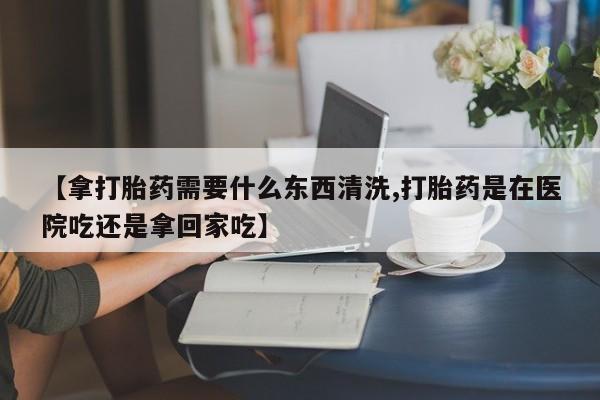 药流药联系方式【拿打胎药需要什么东西清洗,打胎药是在医院吃还是拿回家吃】