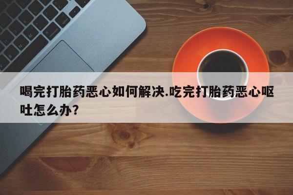 药流药联系方式喝完打胎药恶心如何解决.吃完打胎药恶心呕吐怎么办？