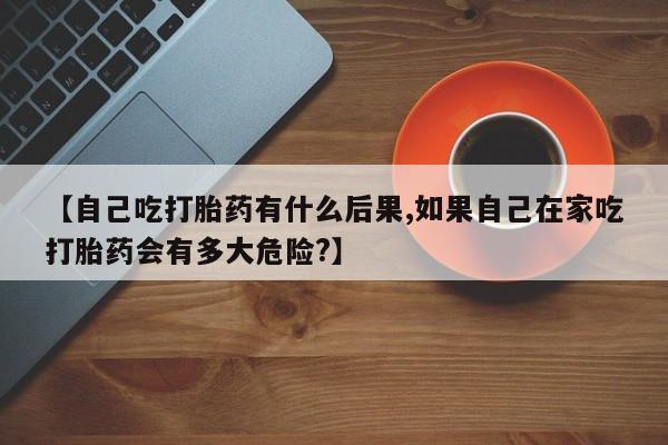 药流药联系方式【自己吃打胎药有什么后果,如果自己在家吃打胎药会有多大危险?】