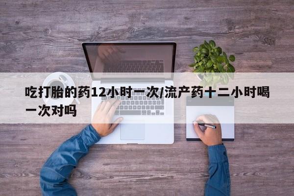 药流药联系方式吃打胎的药12小时一次/流产药十二小时喝一次对吗