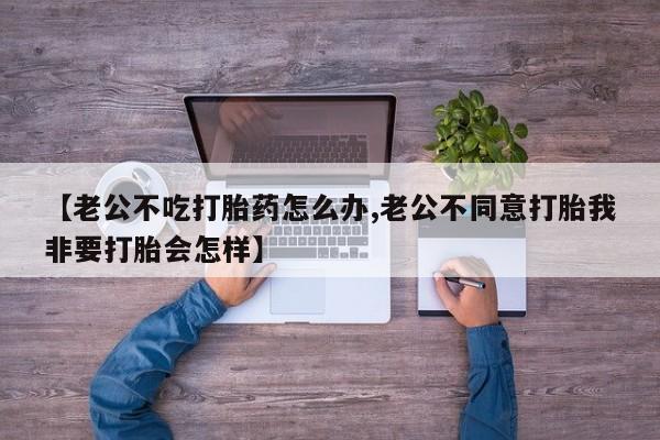 药流药联系方式【老公不吃打胎药怎么办,老公不同意打胎我非要打胎会怎样】