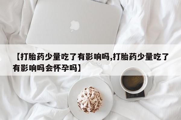 药流药联系方式【打胎药少量吃了有影响吗,打胎药少量吃了有影响吗会怀孕吗】
