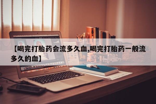 药流药联系方式【喝完打胎药会流多久血,喝完打胎药一般流多久的血】