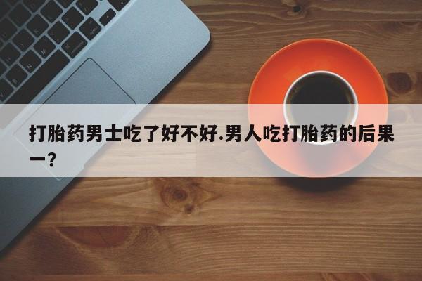 药流药联系方式打胎药男士吃了好不好.男人吃打胎药的后果一？