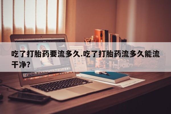 药流药联系方式吃了打胎药要流多久.吃了打胎药流多久能流干净？